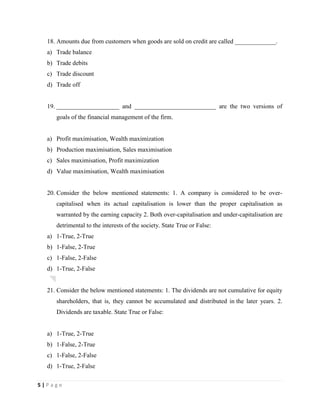 5 | P a g e
18. Amounts due from customers when goods are sold on credit are called _____________.
a) Trade balance
b) Trade debits
c) Trade discount
d) Trade off
19. ____________________ and __________________________ are the two versions of
goals of the financial management of the firm.
a) Profit maximisation, Wealth maximization
b) Production maximisation, Sales maximisation
c) Sales maximisation, Profit maximization
d) Value maximisation, Wealth maximisation
20. Consider the below mentioned statements: 1. A company is considered to be over-
capitalised when its actual capitalisation is lower than the proper capitalisation as
warranted by the earning capacity 2. Both over-capitalisation and under-capitalisation are
detrimental to the interests of the society. State True or False:
a) 1-True, 2-True
b) 1-False, 2-True
c) 1-False, 2-False
d) 1-True, 2-False
21. Consider the below mentioned statements: 1. The dividends are not cumulative for equity
shareholders, that is, they cannot be accumulated and distributed in the later years. 2.
Dividends are taxable. State True or False:
a) 1-True, 2-True
b) 1-False, 2-True
c) 1-False, 2-False
d) 1-True, 2-False
 