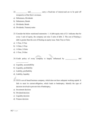 6 | P a g e
22. ____________ and____________ carry a fixed rate of interest and are to be paid off
irrespective of the firm’s revenues.
a) Debentures, Dividends
b) Debentures, Bonds
c) Dividends, Bonds
d) Dividends, Treasury notes
23. Consider the below mentioned statements: 1. A debt-equity ratio of 2:1 indicates that for
every 1 unit of equity, the company can raise 2 units of debt. 2. The cost of floating a
debt is greater than the cost of floating an equity issue. State True or False:
a) 1-True, 2-True
b) 1-False, 2-True
c) 1-False, 2-False
d) 1-True, 2-False
24. Credit policy of every company is largely influenced by _____________ and
_____________.
a) Liquidity, accountability
b) Liquidity, profitability
c) Liability, profitability
d) Liability, liquidity
25. XYZ is an oil based business company, which does not have adequate working capital. It
fails to meet its current obligation, which leads to bankruptcy. Identify the type of
decision involved to prevent risk of bankruptcy.
a) Investment decision
b) Dividend decision
c) Liquidity decision
d) Finance decision
 
