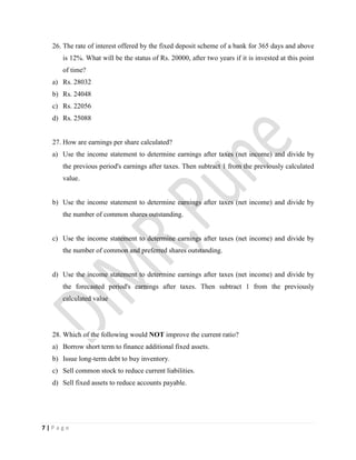 7 | P a g e
26. The rate of interest offered by the fixed deposit scheme of a bank for 365 days and above
is 12%. What will be the status of Rs. 20000, after two years if it is invested at this point
of time?
a) Rs. 28032
b) Rs. 24048
c) Rs. 22056
d) Rs. 25088
27. How are earnings per share calculated?
a) Use the income statement to determine earnings after taxes (net income) and divide by
the previous period's earnings after taxes. Then subtract 1 from the previously calculated
value.
b) Use the income statement to determine earnings after taxes (net income) and divide by
the number of common shares outstanding.
c) Use the income statement to determine earnings after taxes (net income) and divide by
the number of common and preferred shares outstanding.
d) Use the income statement to determine earnings after taxes (net income) and divide by
the forecasted period's earnings after taxes. Then subtract 1 from the previously
calculated value
28. Which of the following would NOT improve the current ratio?
a) Borrow short term to finance additional fixed assets.
b) Issue long-term debt to buy inventory.
c) Sell common stock to reduce current liabilities.
d) Sell fixed assets to reduce accounts payable.
 