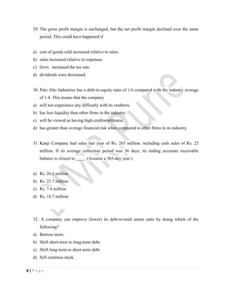 8 | P a g e
29. The gross profit margin is unchanged, but the net profit margin declined over the same
period. This could have happened if
a) cost of goods sold increased relative to sales.
b) sales increased relative to expenses.
c) Govt. increased the tax rate.
d) dividends were decreased.
30. Palo Alto Industries has a debt-to-equity ratio of 1.6 compared with the industry average
of 1.4. This means that the company
a) will not experience any difficulty with its creditors.
b) has less liquidity than other firms in the industry.
c) will be viewed as having high creditworthiness.
d) has greater than average financial risk when compared to other firms in its industry.
31. Kanji Company had sales last year of Rs. 265 million, including cash sales of Rs. 25
million. If its average collection period was 36 days, its ending accounts receivable
balance is closest to . (Assume a 365-day year.)
a) Rs. 26.1 million
b) Rs. 23.7 million
c) Rs. 7.4 million
d) Rs. 18.7 million
32. A company can improve (lower) its debt-to-total assets ratio by doing which of the
following?
a) Borrow more.
b) Shift short-term to long-term debt.
c) Shift long-term to short-term debt.
d) Sell common stock.
 