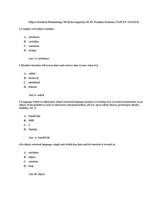 Object Oriented Methodology MCQ Developed by Dr PL Pradhan Professor TGPCET NAGPUR
1.Complex real object contains
A. attributes
B. variables
C. constants
D. strings
Ans: A: attributes
2.Member function will access data and return value to user when it is
A. called
B. declared
C. initialized
D. deleted
Ans:A: called
3.Language which is called pure object oriented language because everything in it is treated consistently as an
object, from primitives such as characters and punctuation, all way up to whole classes, prototypes, blocks,
modules, etc. is
A. SmallTalk
B. PHP
C. C
D. Matlab
Ans: A: SmallTalk
4.In object oriented language, single unit which has data and its function is termed as
A. attribute
B. object
C. constant
D. loop
Ans: B: object
 