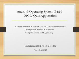 Android Operating System Based
MCQ Quiz Application
A Project Submitted in Partial Fulfillment of the Requirements for
The Degree of Bachelor of Science in
Computer Science and Engineering.
Undergraduate project defense
Date: 22-05-2017
 