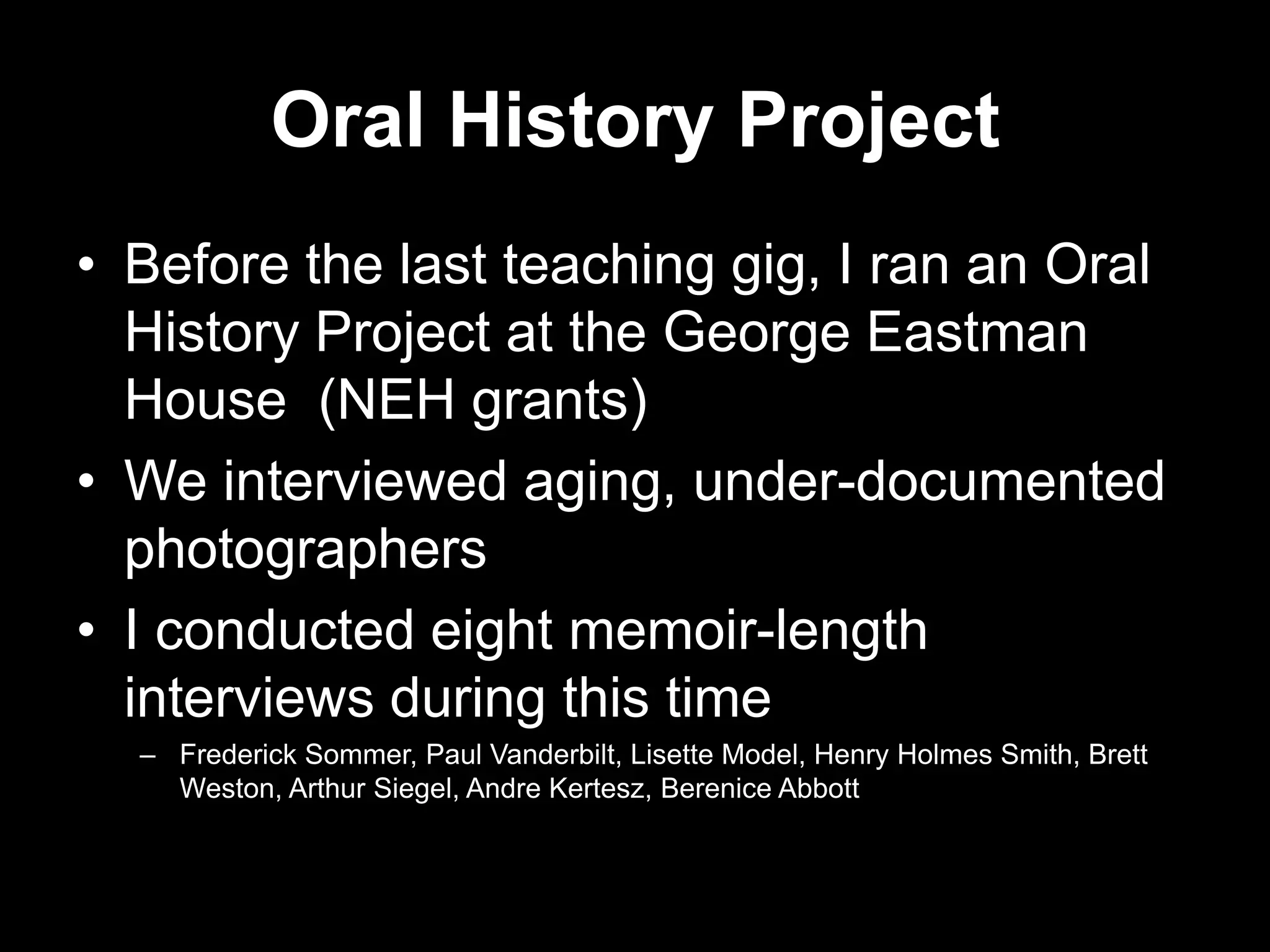 Oral History Project
• Before the last teaching gig, I ran an Oral
History Project at the George Eastman
House (NEH grants)
• We interviewed aging, under-documented
photographers
• I conducted eight memoir-length
interviews during this time
– Frederick Sommer, Paul Vanderbilt, Lisette Model, Henry Holmes Smith, Brett
Weston, Arthur Siegel, Andre Kertesz, Berenice Abbott

 