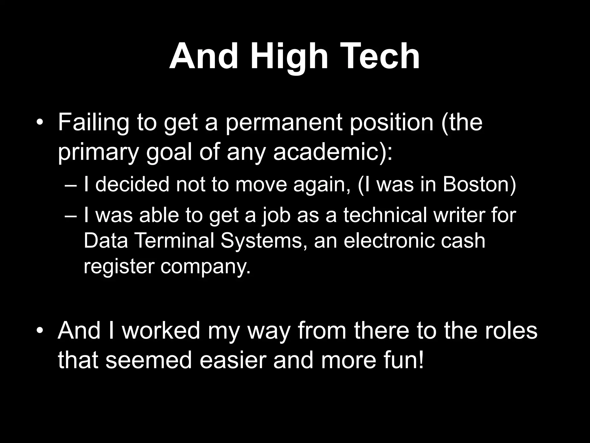 And High Tech
• Failing to get a permanent position (the
primary goal of any academic):
– I decided not to move again, (I was in Boston)
– I was able to get a job as a technical writer for
Data Terminal Systems, an electronic cash
register company.

• And I worked my way from there to the roles
that seemed easier and more fun!

 