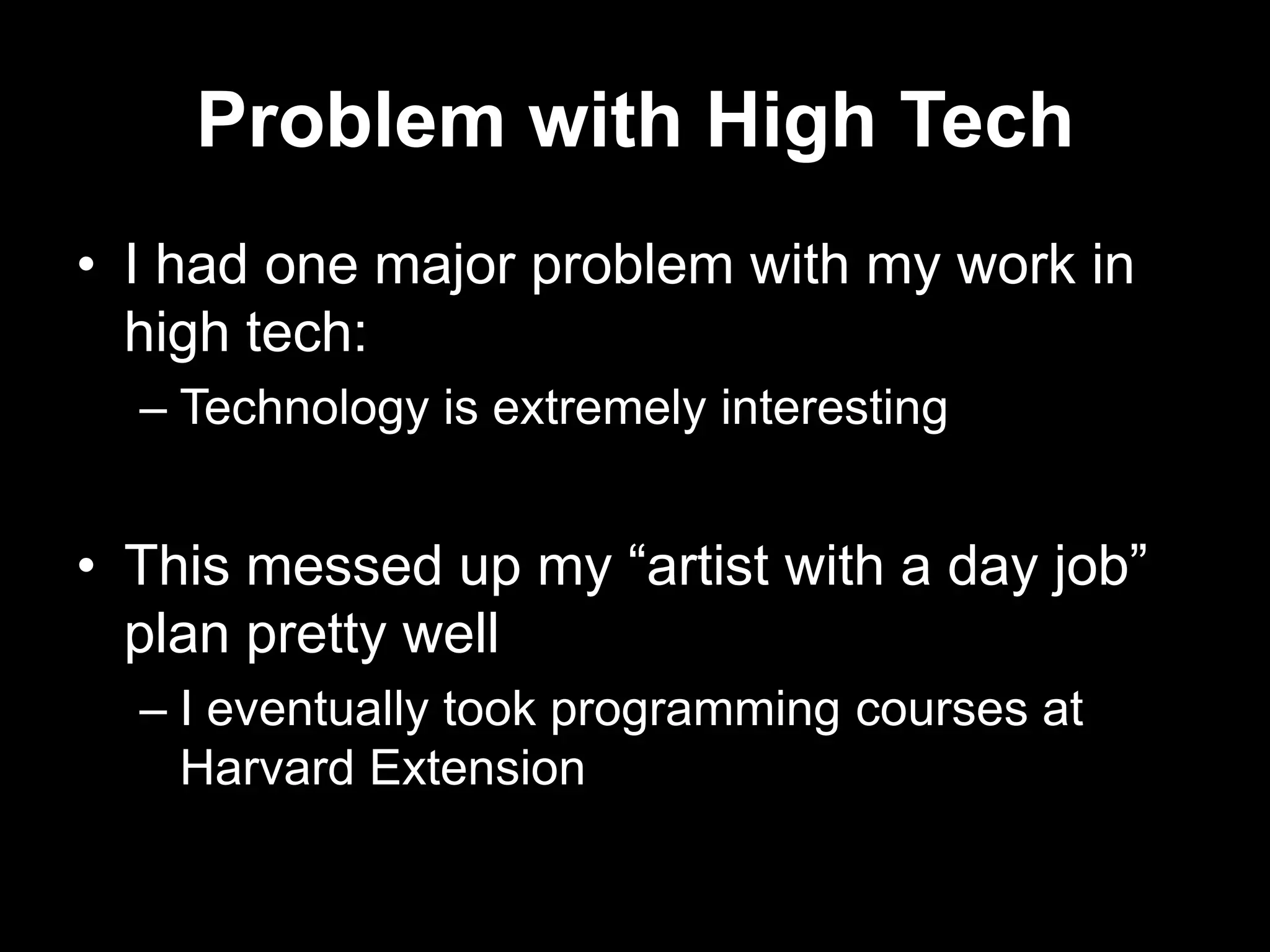 Problem with High Tech
• I had one major problem with my work in
high tech:
– Technology is extremely interesting

• This messed up my “artist with a day job”
plan pretty well
– I eventually took programming courses at
Harvard Extension

 