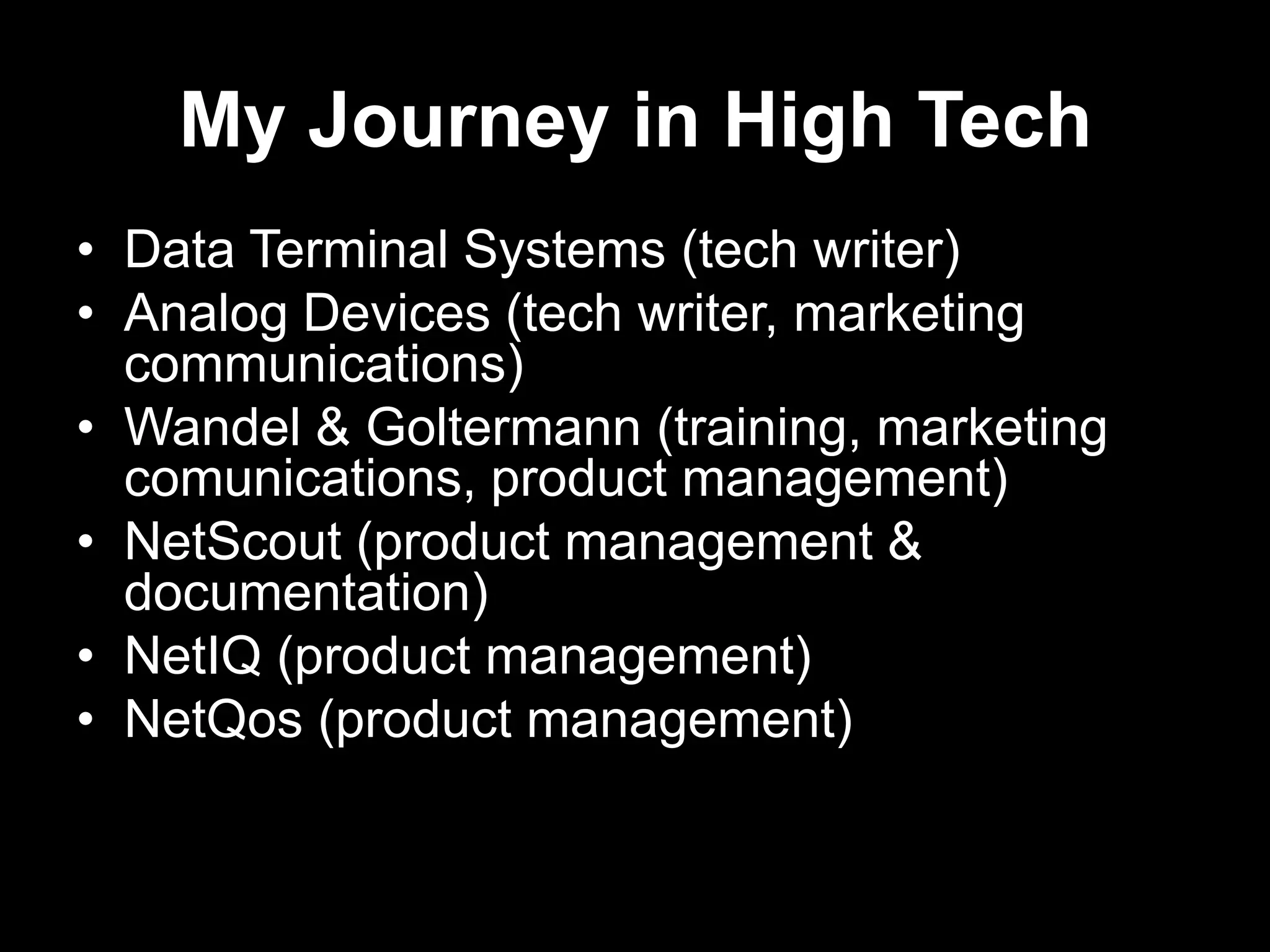 My Journey in High Tech
• Data Terminal Systems (tech writer)
• Analog Devices (tech writer, marketing
communications)
• Wandel & Goltermann (training, marketing
comunications, product management)
• NetScout (product management &
documentation)
• NetIQ (product management)
• NetQos (product management)

 