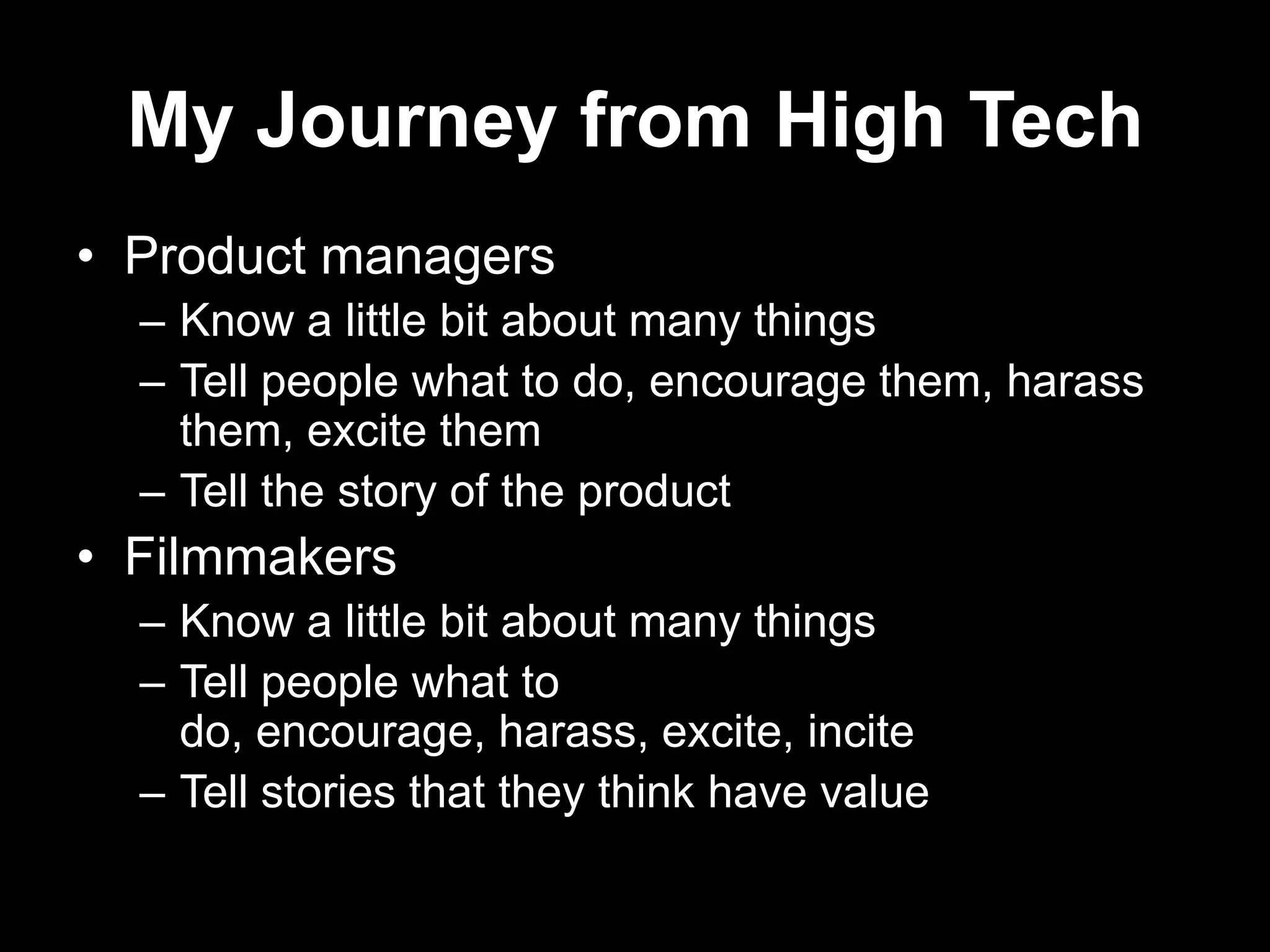 My Journey from High Tech
• Product managers
– Know a little bit about many things
– Tell people what to do, encourage them, harass
them, excite them
– Tell the story of the product

• Filmmakers
– Know a little bit about many things
– Tell people what to
do, encourage, harass, excite, incite
– Tell stories that they think have value

 