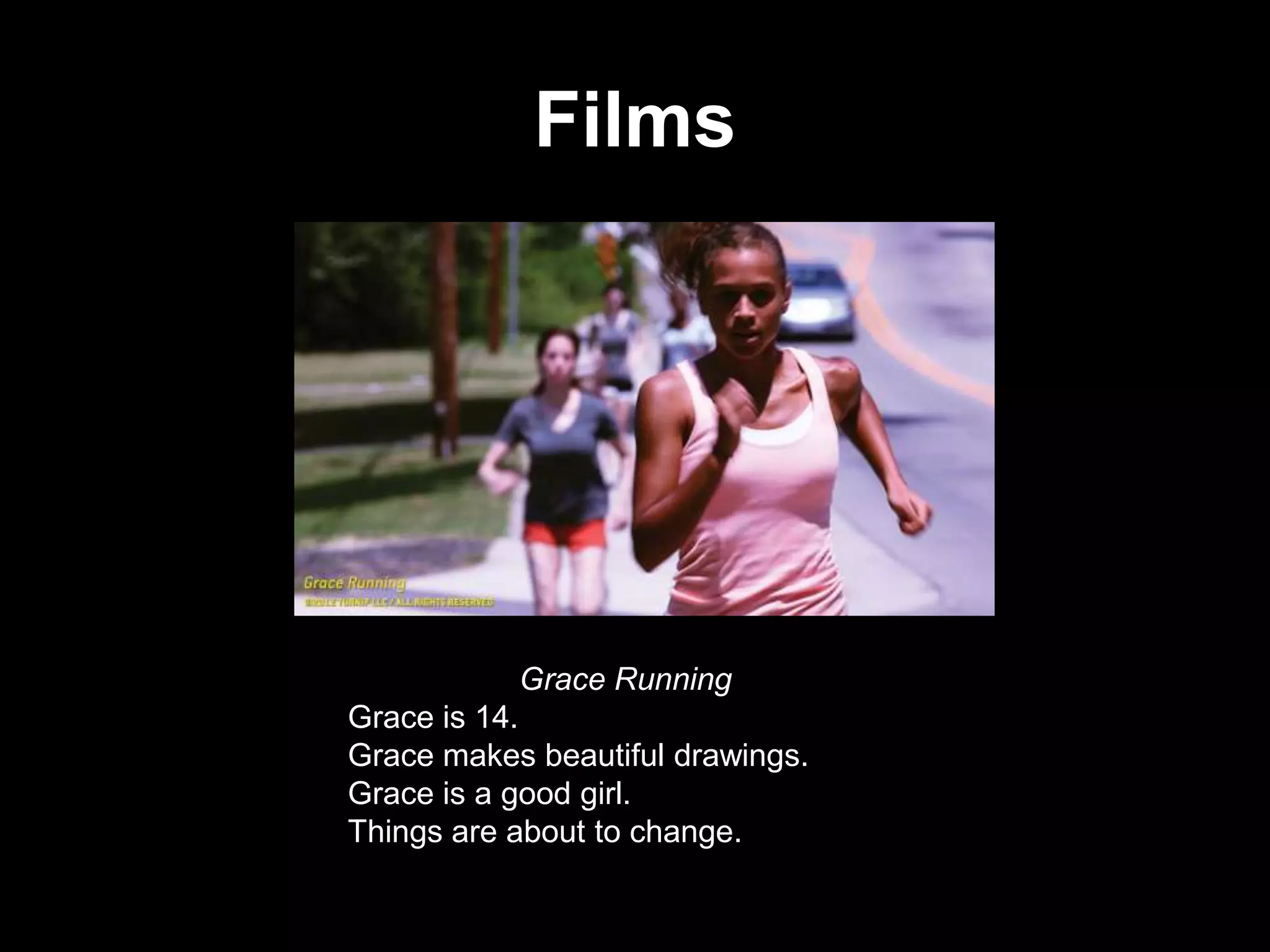 Films

Grace Running
Grace is 14.
Grace makes beautiful drawings.
Grace is a good girl.
Things are about to change.

 