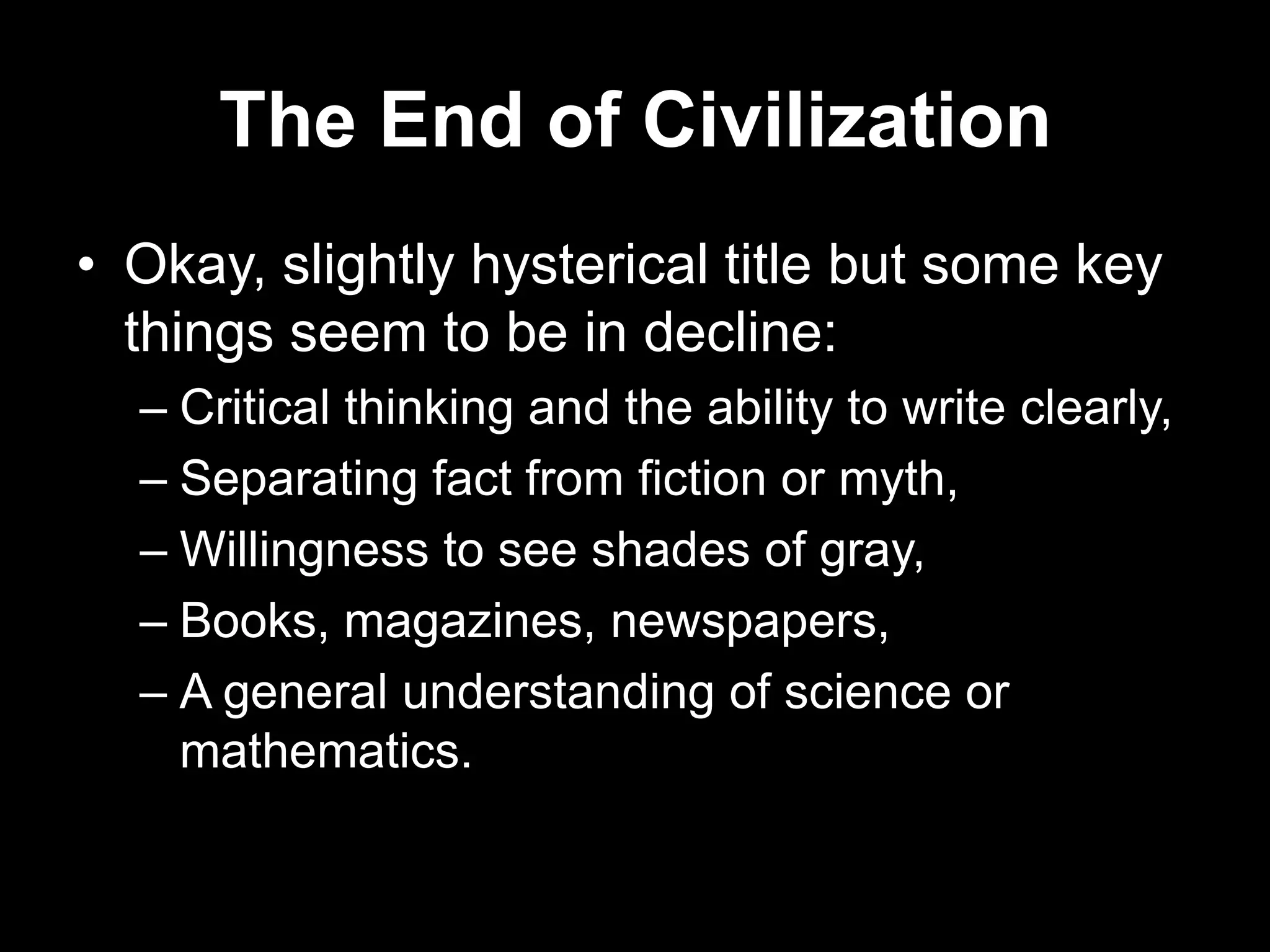 The End of Civilization
• Okay, slightly hysterical title but some key
things seem to be in decline:
– Critical thinking and the ability to write clearly,
– Separating fact from fiction or myth,
– Willingness to see shades of gray,
– Books, magazines, newspapers,
– A general understanding of science or
mathematics.

 