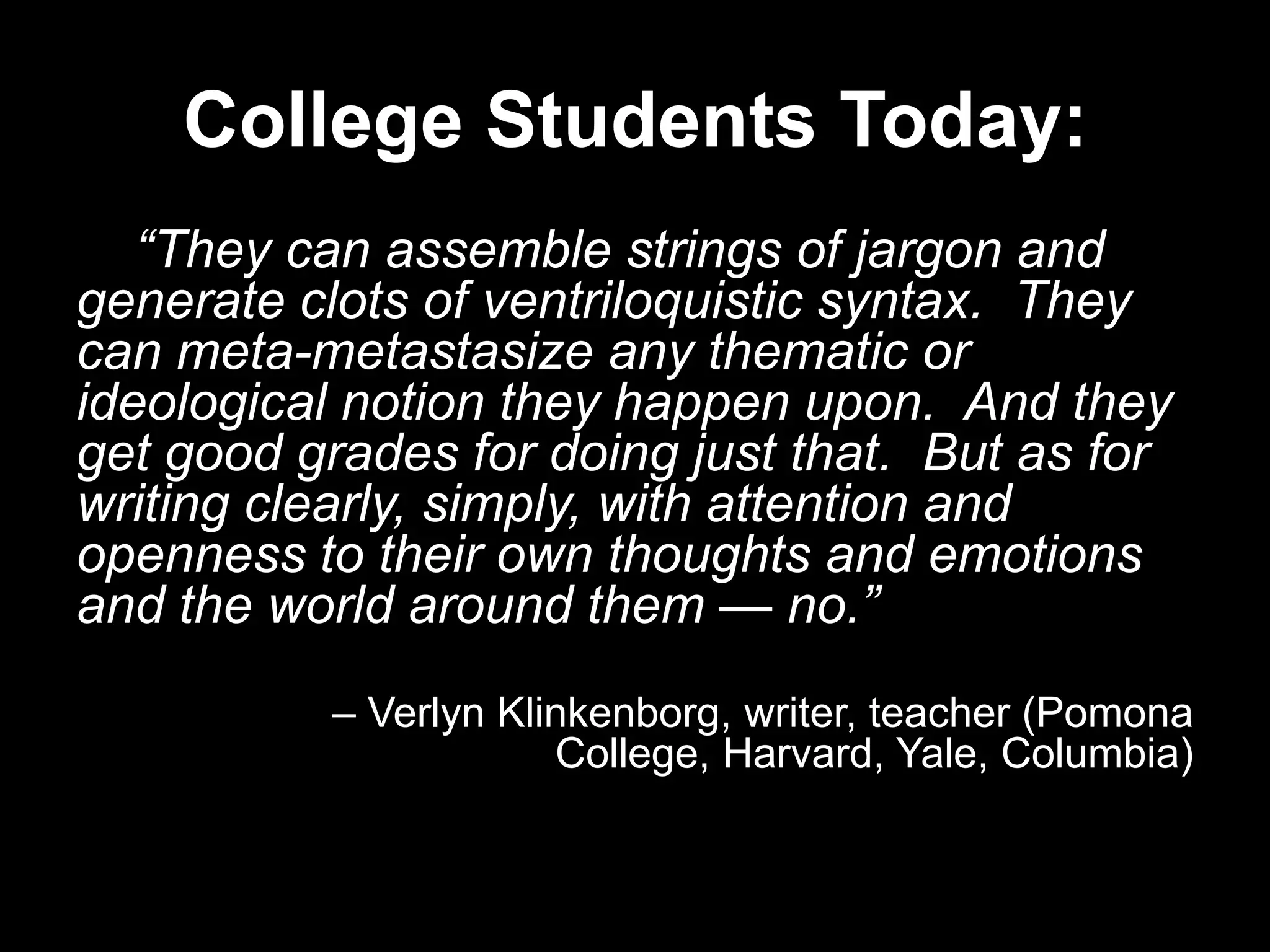 College Students Today:
“They can assemble strings of jargon and
generate clots of ventriloquistic syntax. They
can meta-metastasize any thematic or
ideological notion they happen upon. And they
get good grades for doing just that. But as for
writing clearly, simply, with attention and
openness to their own thoughts and emotions
and the world around them — no.”
– Verlyn Klinkenborg, writer, teacher (Pomona
College, Harvard, Yale, Columbia)

 