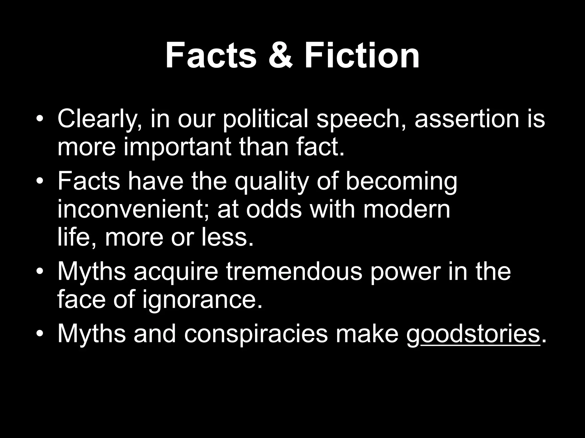 Facts & Fiction
• Clearly, in our political speech, assertion is
more important than fact.
• Facts have the quality of becoming
inconvenient; at odds with modern
life, more or less.
• Myths acquire tremendous power in the
face of ignorance.
• Myths and conspiracies make goodstories.

 