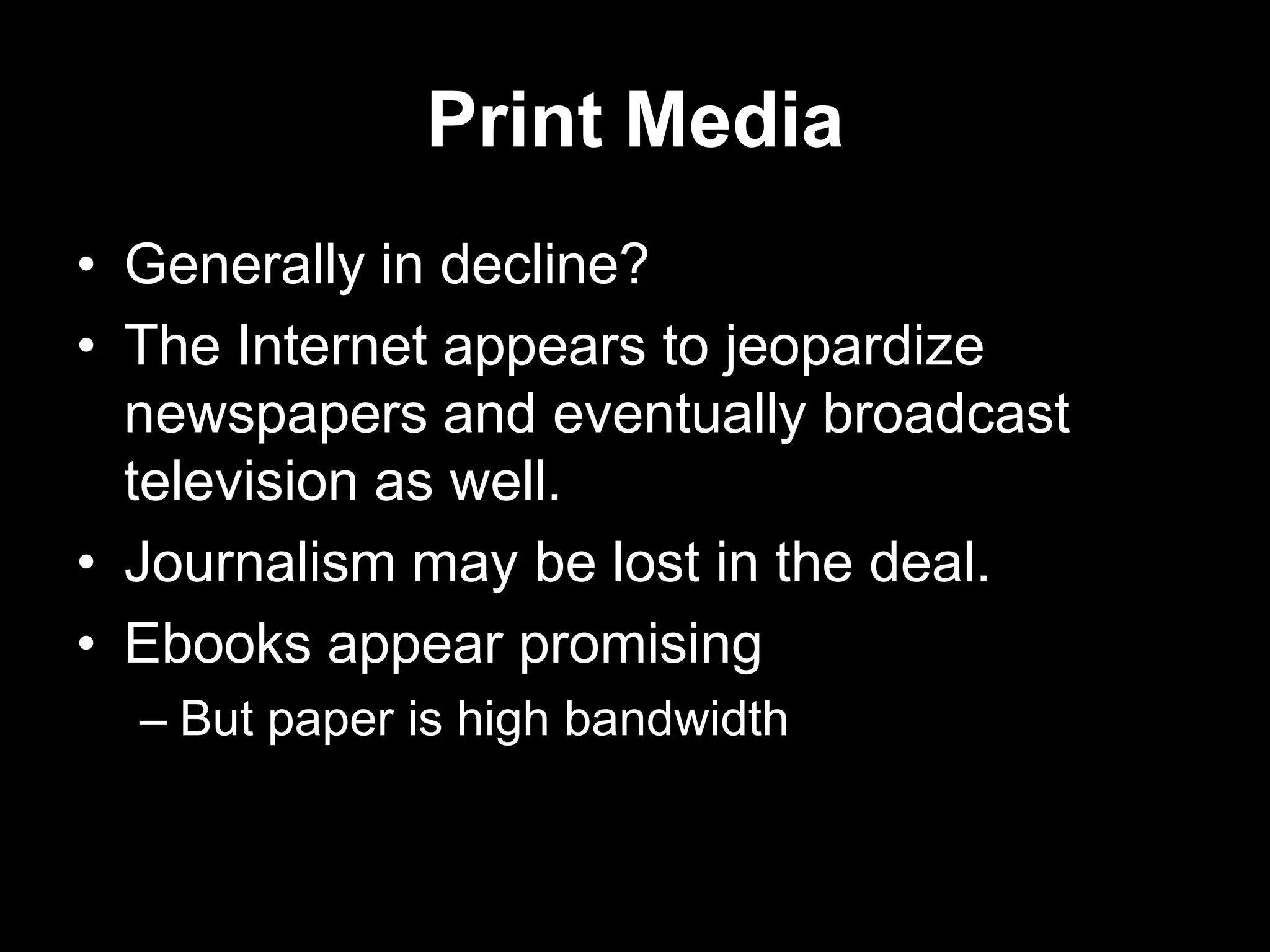 Print Media
• Generally in decline?
• The Internet appears to jeopardize
newspapers and eventually broadcast
television as well.
• Journalism may be lost in the deal.
• Ebooks appear promising
– But paper is high bandwidth

 