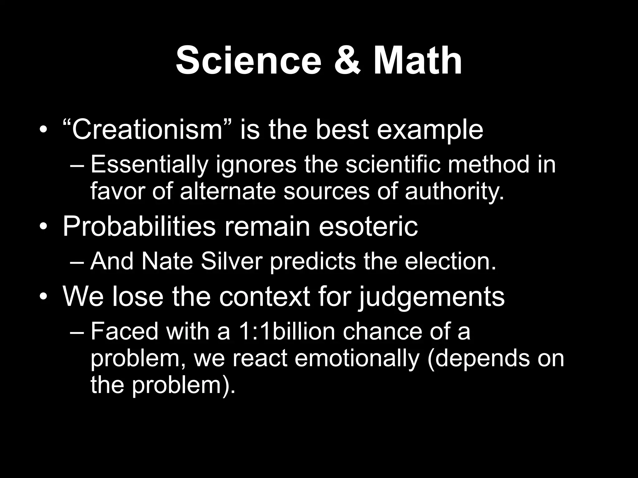 Science & Math
• “Creationism” is the best example
– Essentially ignores the scientific method in
favor of alternate sources of authority.

• Probabilities remain esoteric
– And Nate Silver predicts the election.

• We lose the context for judgements
– Faced with a 1:1billion chance of a
problem, we react emotionally (depends on
the problem).

 