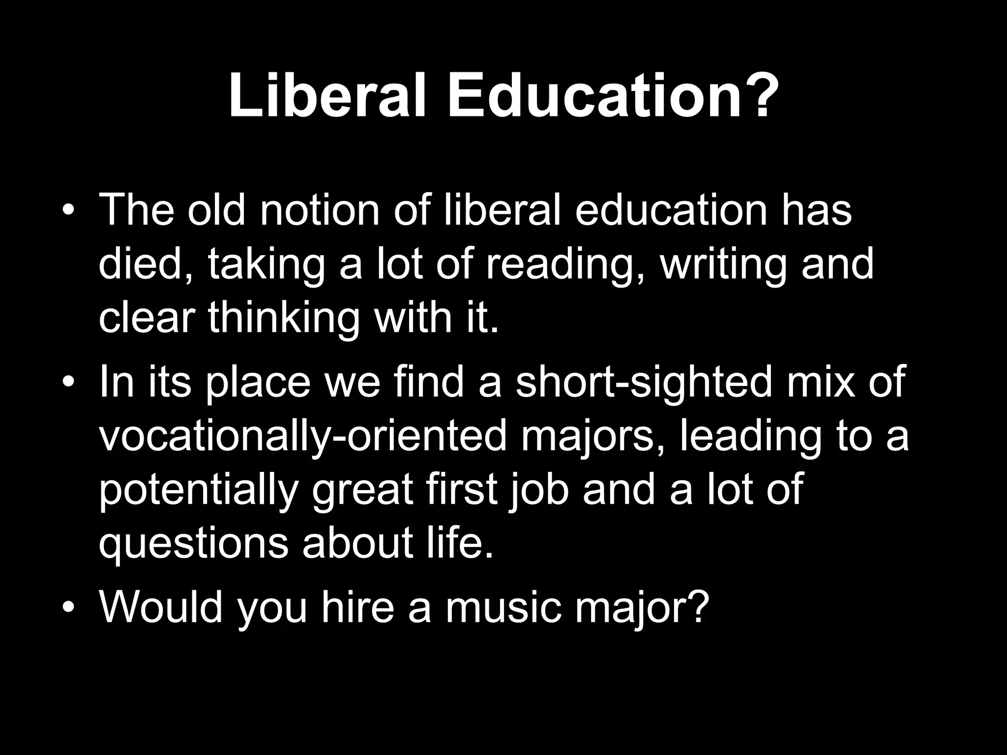 Liberal Education?
• The old notion of liberal education has
died, taking a lot of reading, writing and
clear thinking with it.
• In its place we find a short-sighted mix of
vocationally-oriented majors, leading to a
potentially great first job and a lot of
questions about life.
• Would you hire a music major?

 
