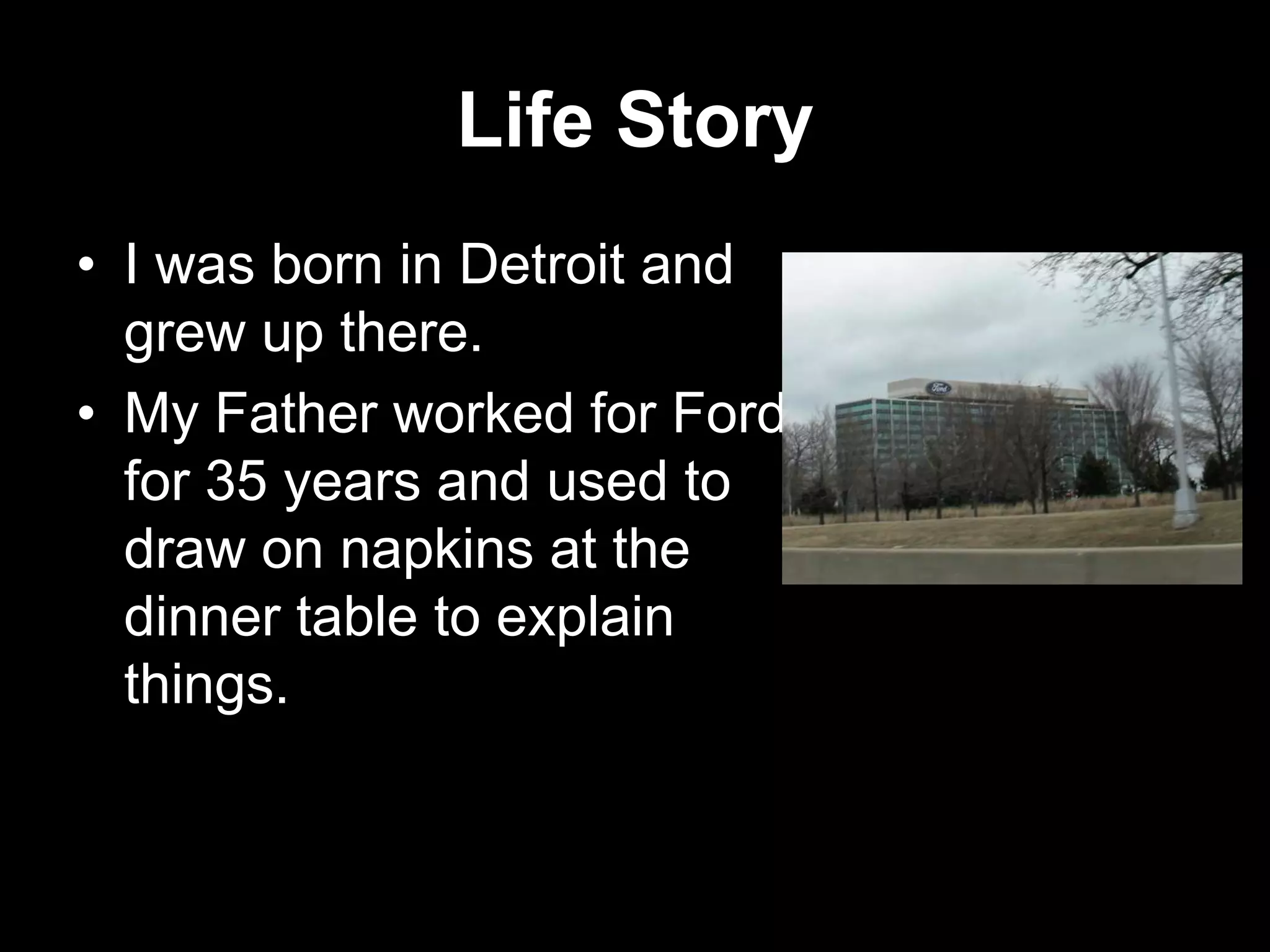 Life Story
• I was born in Detroit and
grew up there.
• My Father worked for Ford
for 35 years and used to
draw on napkins at the
dinner table to explain
things.

 