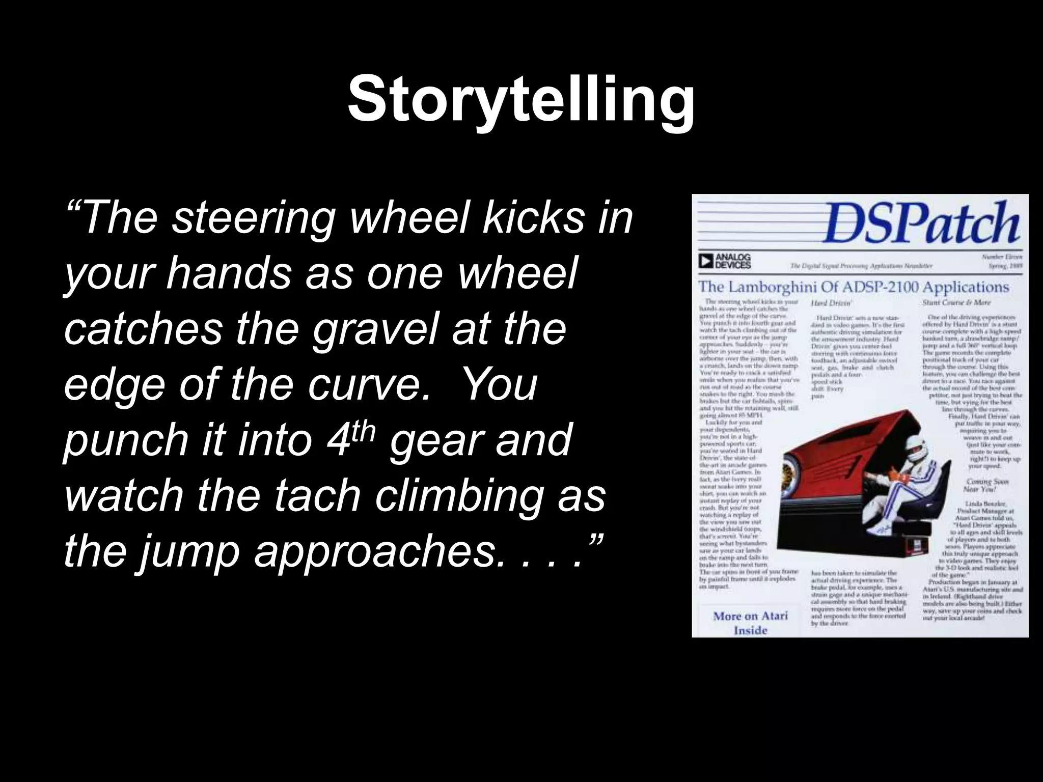 Storytelling
“The steering wheel kicks in
your hands as one wheel
catches the gravel at the
edge of the curve. You
punch it into 4th gear and
watch the tach climbing as
the jump approaches. . . .”

 