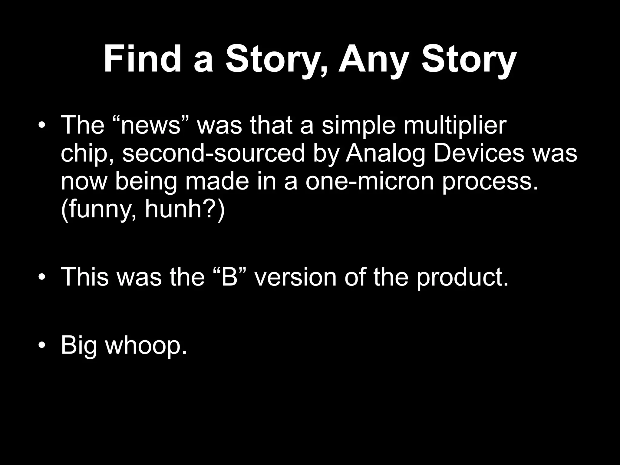 Find a Story, Any Story
• The “news” was that a simple multiplier
chip, second-sourced by Analog Devices was
now being made in a one-micron process.
(funny, hunh?)

• This was the “B” version of the product.
• Big whoop.

 