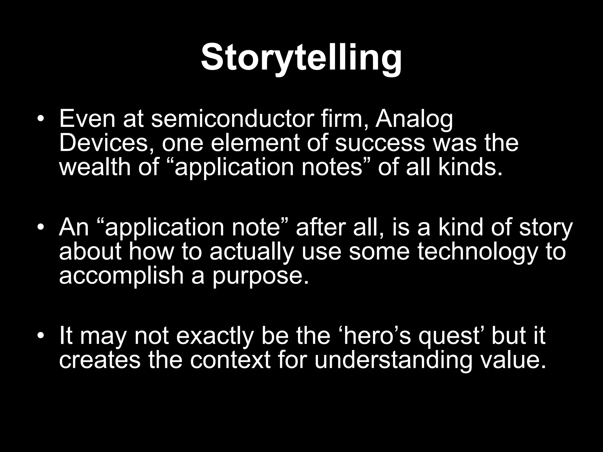 Storytelling
• Even at semiconductor firm, Analog
Devices, one element of success was the
wealth of “application notes” of all kinds.
• An “application note” after all, is a kind of story
about how to actually use some technology to
accomplish a purpose.
• It may not exactly be the „hero‟s quest‟ but it
creates the context for understanding value.

 