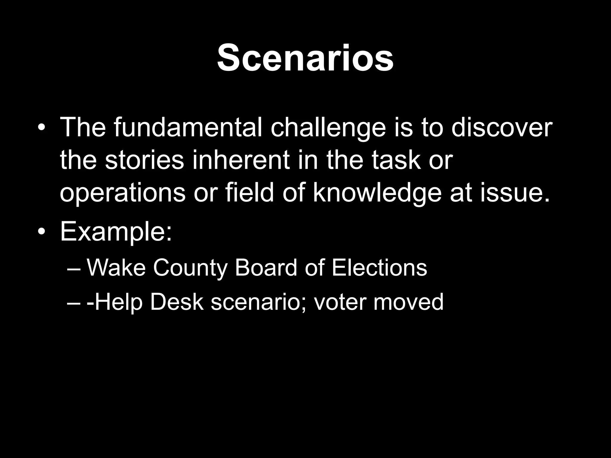 Scenarios
• The fundamental challenge is to discover
the stories inherent in the task or
operations or field of knowledge at issue.
• Example:
– Wake County Board of Elections
– -Help Desk scenario; voter moved

 