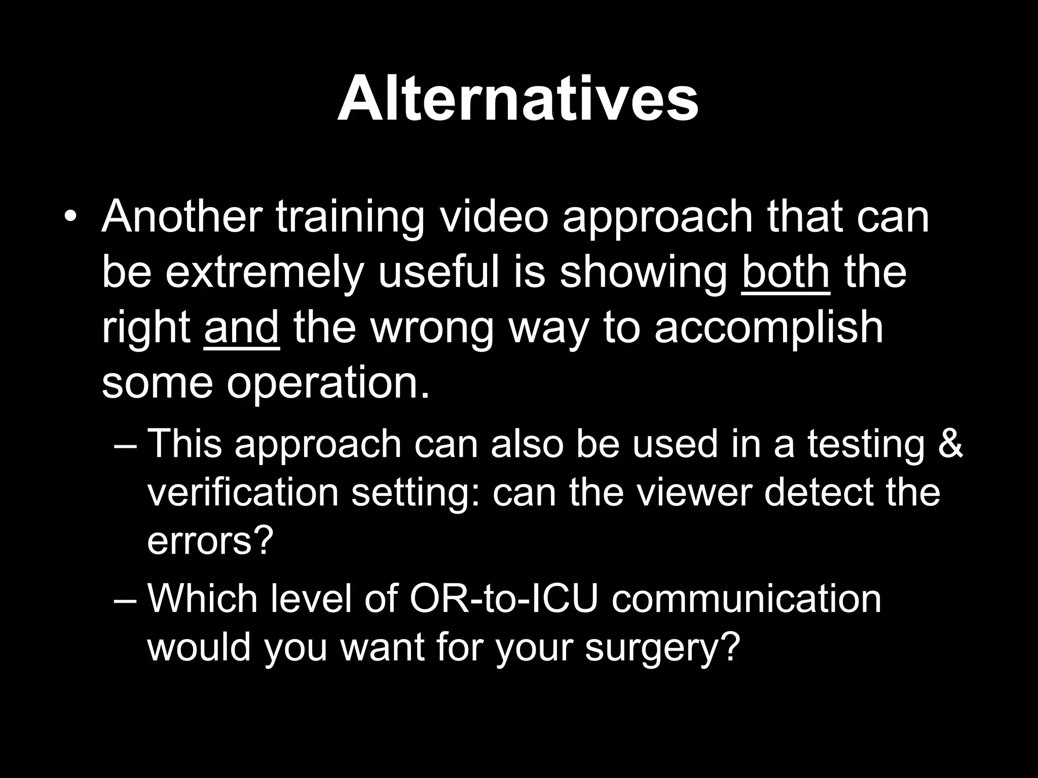 Alternatives
• Another training video approach that can
be extremely useful is showing both the
right and the wrong way to accomplish
some operation.
– This approach can also be used in a testing &
verification setting: can the viewer detect the
errors?
– Which level of OR-to-ICU communication
would you want for your surgery?

 