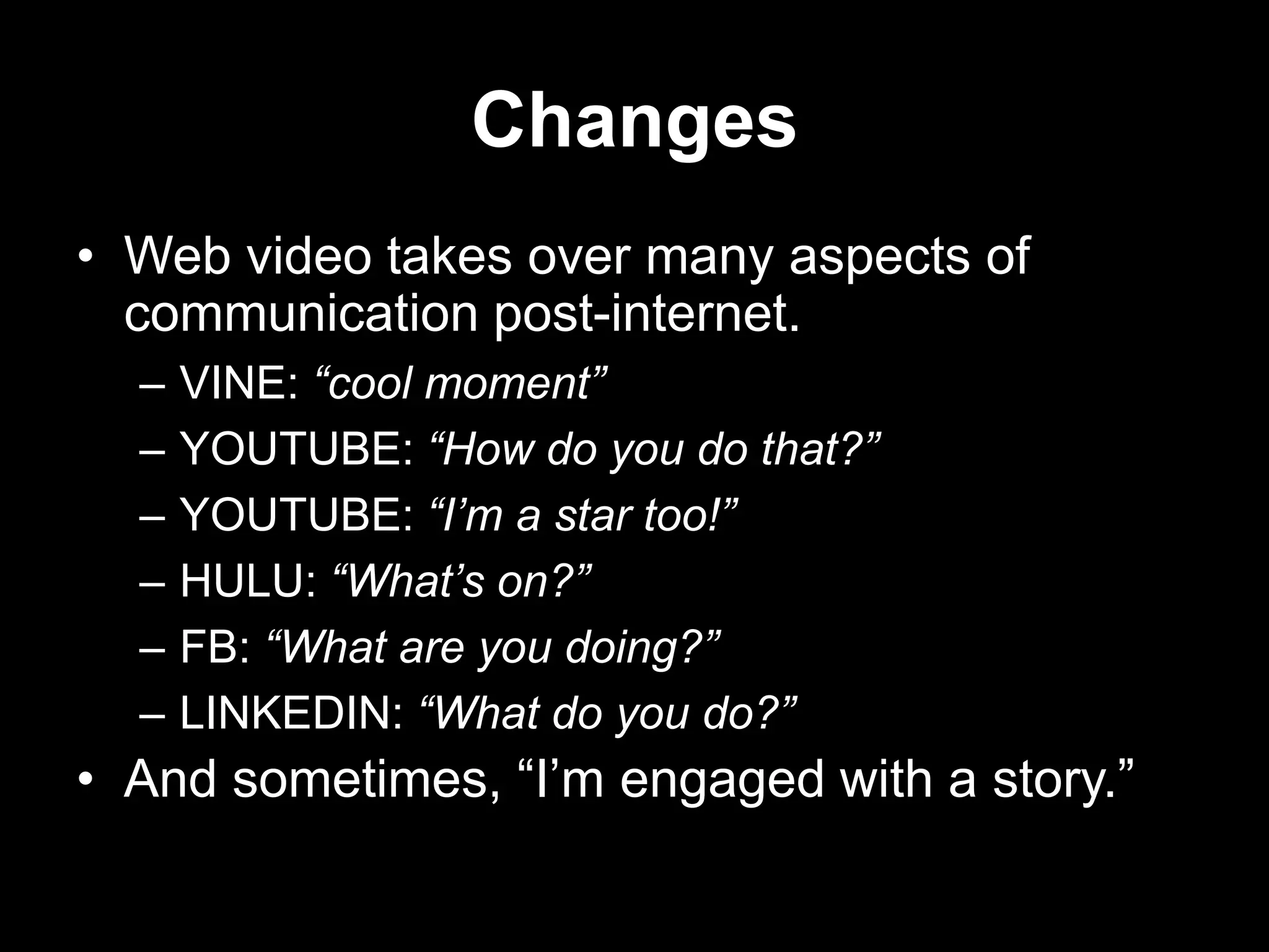 Changes
• Web video takes over many aspects of
communication post-internet.
–
–
–
–
–
–

VINE: “cool moment”
YOUTUBE: “How do you do that?”
YOUTUBE: “I’m a star too!”
HULU: “What’s on?”
FB: “What are you doing?”
LINKEDIN: “What do you do?”

• And sometimes, “I‟m engaged with a story.”

 