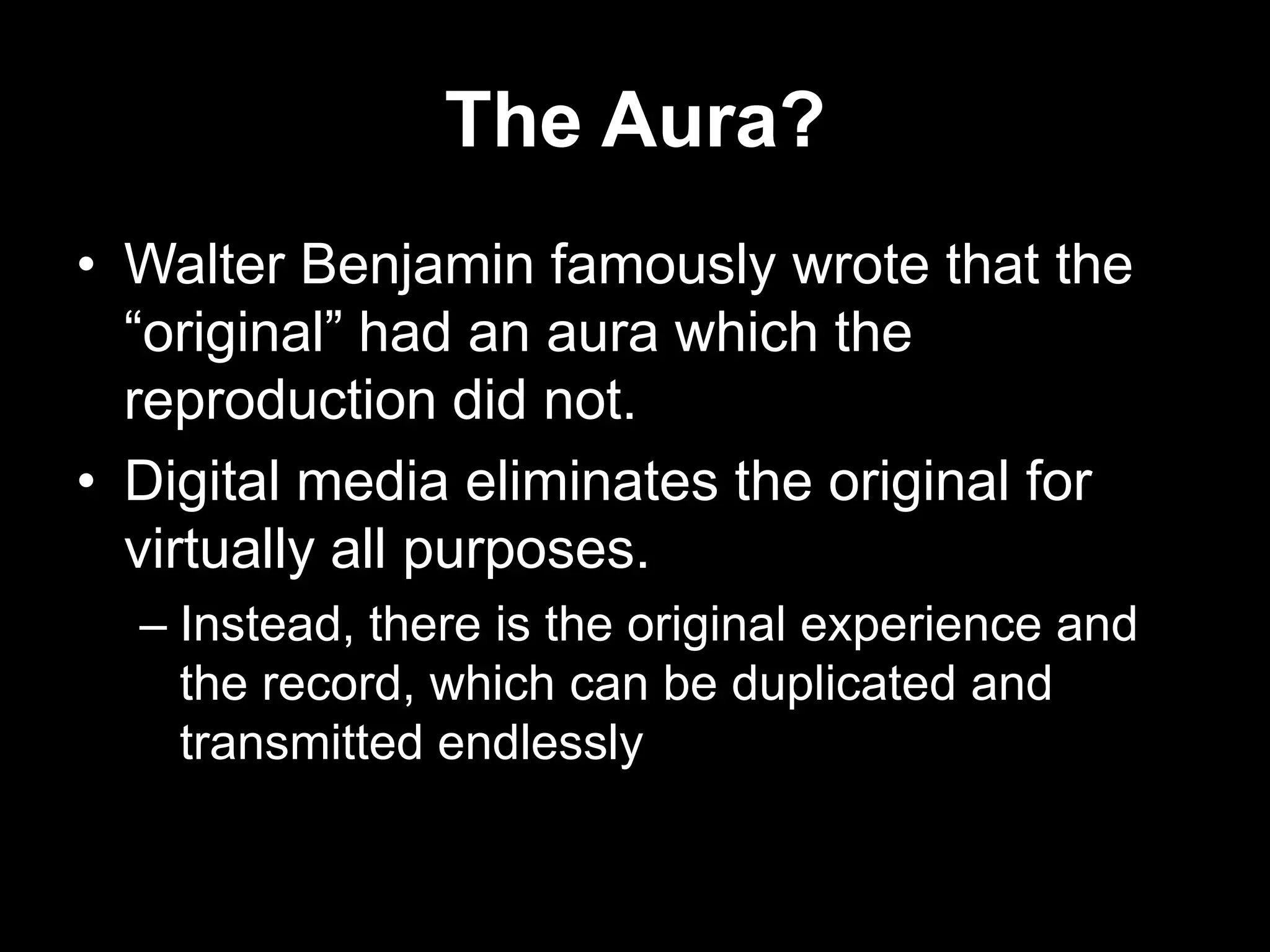 The Aura?
• Walter Benjamin famously wrote that the
“original” had an aura which the
reproduction did not.
• Digital media eliminates the original for
virtually all purposes.
– Instead, there is the original experience and
the record, which can be duplicated and
transmitted endlessly

 