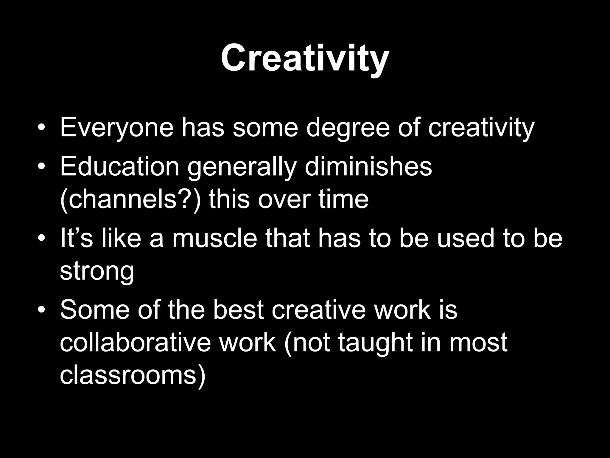 Creativity
• Everyone has some degree of creativity
• Education generally diminishes
(channels?) this over time
• It‟s like a muscle that has to be used to be
strong
• Some of the best creative work is
collaborative work (not taught in most
classrooms)

 