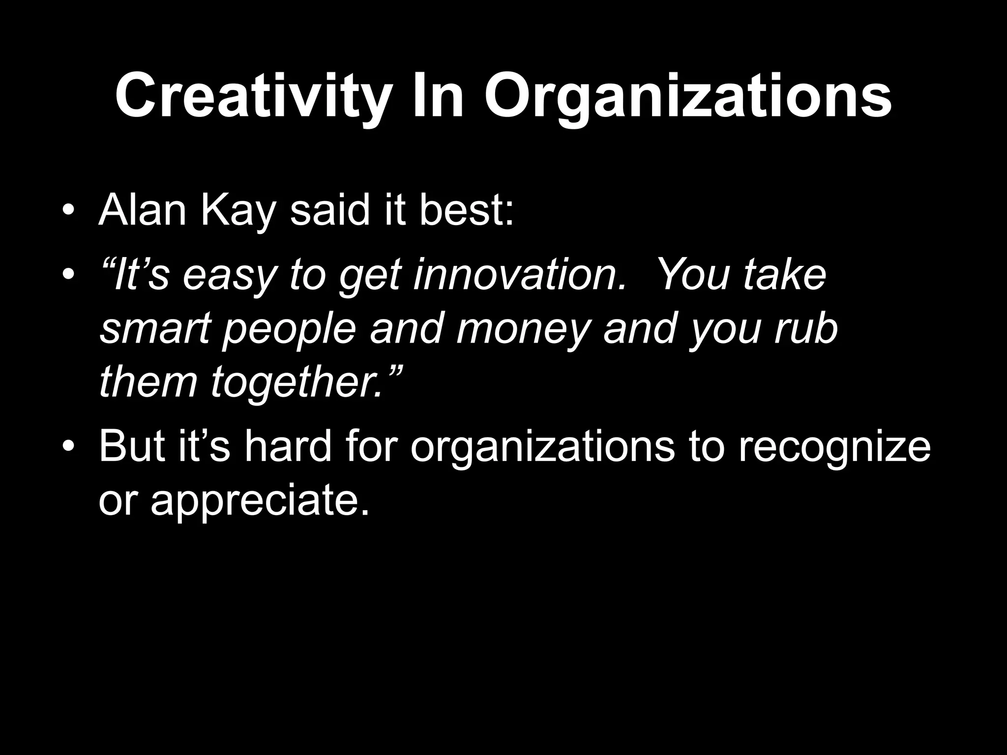 Creativity In Organizations
• Alan Kay said it best:
• “It’s easy to get innovation. You take
smart people and money and you rub
them together.”
• But it‟s hard for organizations to recognize
or appreciate.

 