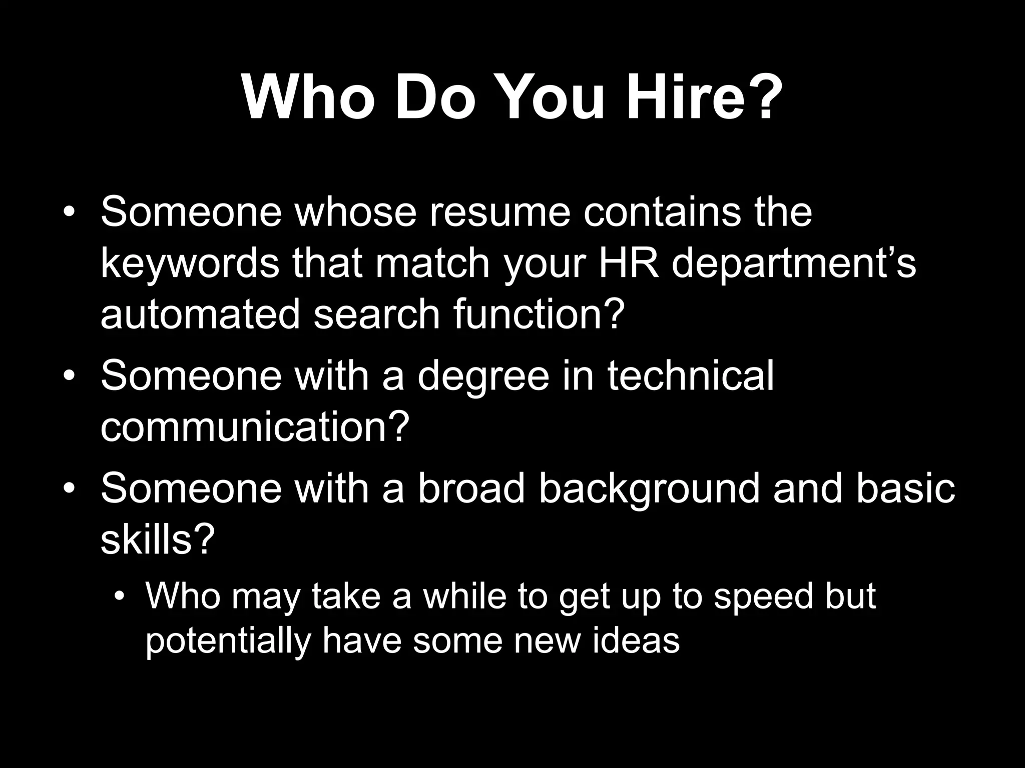 Who Do You Hire?
• Someone whose resume contains the
keywords that match your HR department‟s
automated search function?
• Someone with a degree in technical
communication?
• Someone with a broad background and basic
skills?
• Who may take a while to get up to speed but
potentially have some new ideas

 