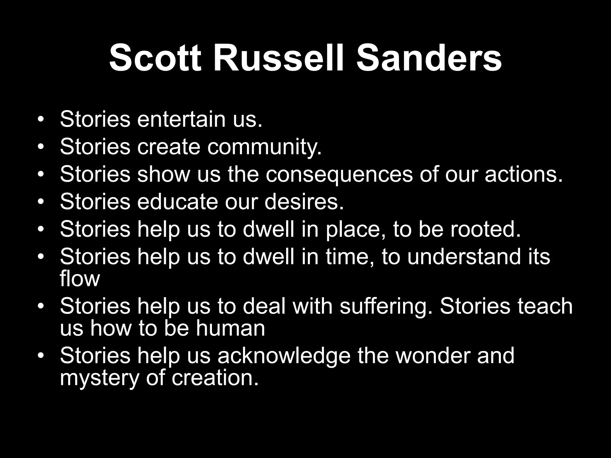 Scott Russell Sanders
•
•
•
•
•
•

Stories entertain us.
Stories create community.
Stories show us the consequences of our actions.
Stories educate our desires.
Stories help us to dwell in place, to be rooted.
Stories help us to dwell in time, to understand its
flow
• Stories help us to deal with suffering. Stories teach
us how to be human
• Stories help us acknowledge the wonder and
mystery of creation.

 
