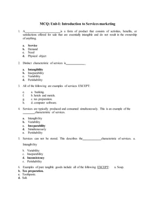 MCQ: Unit-I: Introduction to Services marketing
1. A is a form of product that consists of activities, benefits, or
satisfactions offered for sale that are essentially intangible and do not result in the ownership
of anything.
a. Service
b. Demand
c. Need
d. Physical object
2. Distinct characteristic of services is _
a. Intangibility
b. Inseparability
c. Variability
d. Perishability
3. All of the following are examples of services EXCEPT:
e. a. banking.
f. b. hotels and motels.
g. c. tax preparation.
h. d. computer software.
4. Services are typically produced and consumed simultaneously. This is an example of the
characteristic of services.
a. Intangibility
b. Variability
c. Inseparability
d. Simultaneously
e. Perishability
5. Services can not be stored. This describes the characteristic of services. a.
Intangibility
b. Variability
c. Inseparability
d. Inconsistency
e. Perishability
6. Examples of pure tangible goods include all of the following EXCEPT: a. Soap.
b. Tax preparation.
c. Toothpaste.
d. Salt.
 