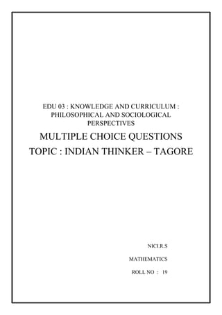 EDU 03 : KNOWLEDGE AND CURRICULUM :
PHILOSOPHICAL AND SOCIOLOGICAL
PERSPECTIVES
MULTIPLE CHOICE QUESTIONS
TOPIC : INDIAN THINKER – TAGORE
NICI.R.S
MATHEMATICS
ROLL NO : 19
 