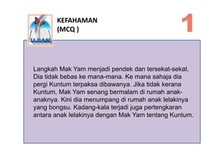 KEFAHAMAN
        (MCQ )




Langkah Mak Yam menjadi pendek dan tersekat-sekat.
Dia tidak bebas ke mana-mana. Ke mana saha...