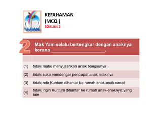 KEFAHAMAN
            (MCQ )
            SOALAN 2



      Mak Yam selalu bertengkar dengan anaknya
      kerana _________...