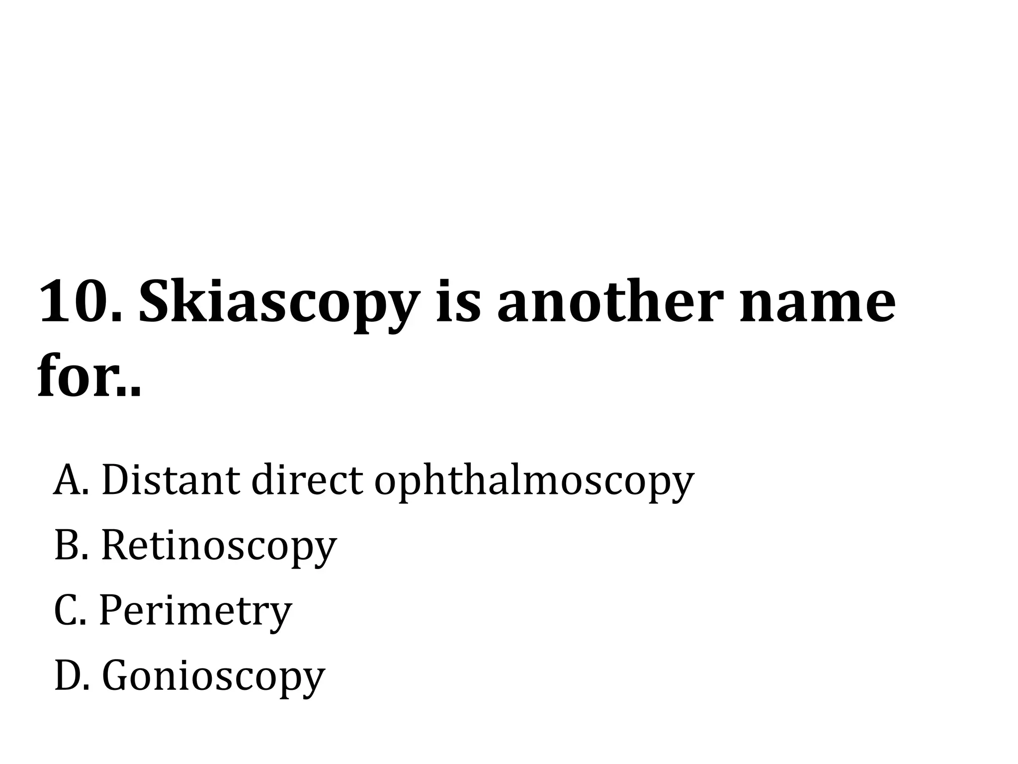 10. Skiascopy is another name
for..
A. Distant direct ophthalmoscopy
B. Retinoscopy
C. Perimetry
D. Gonioscopy
 
