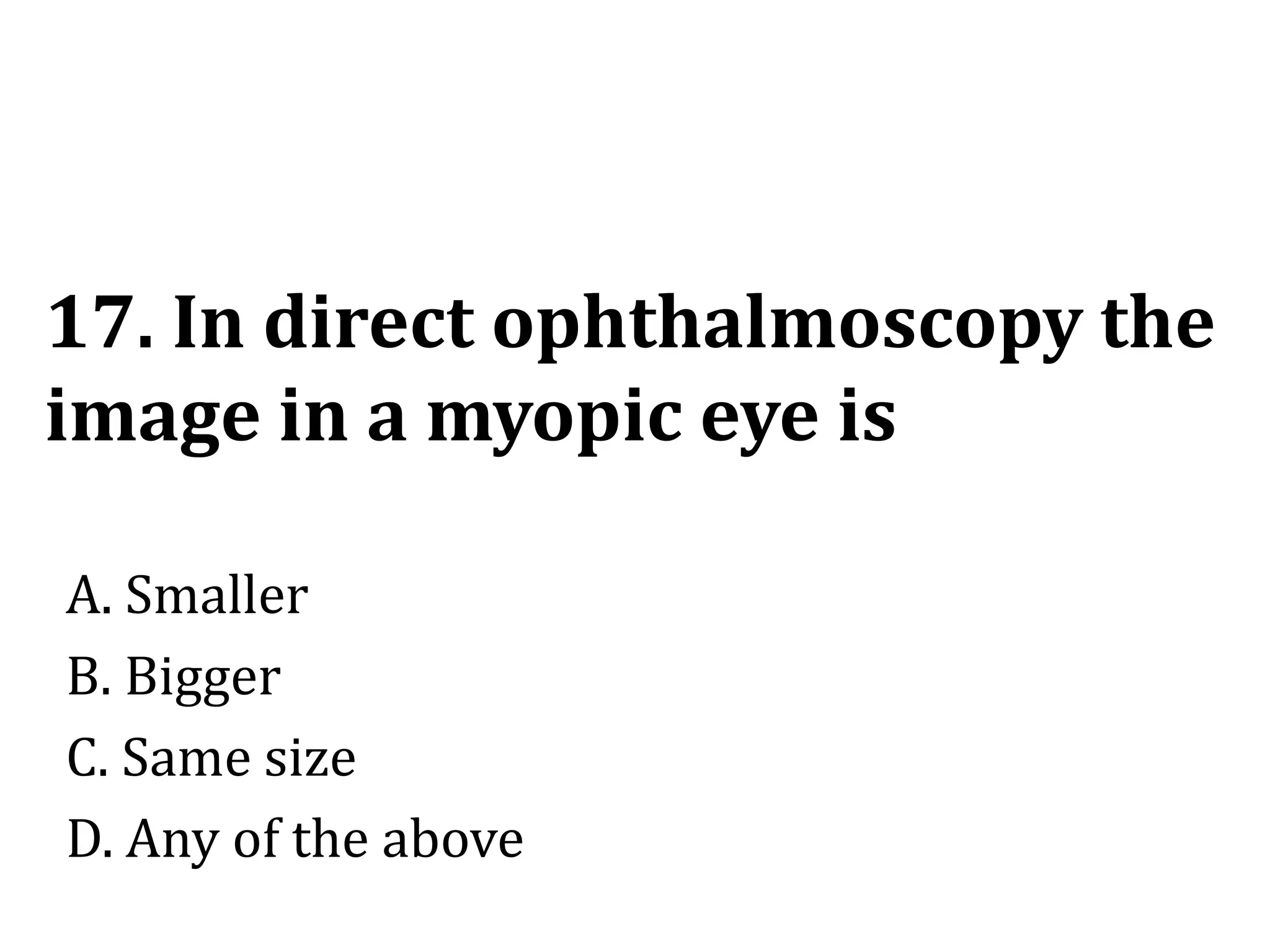 17. In direct ophthalmoscopy the
image in a myopic eye is
A. Smaller
B. Bigger
C. Same size
D. Any of the above
 