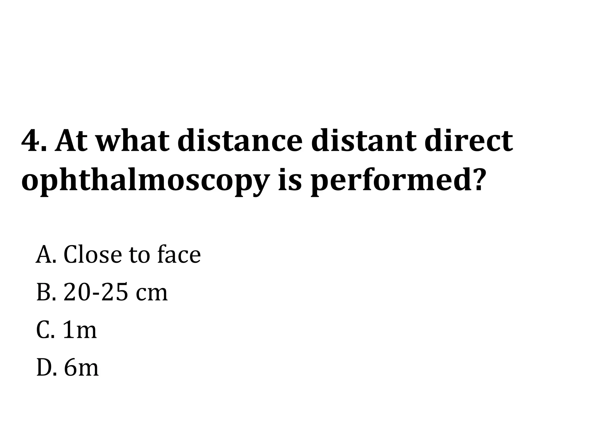 4. At what distance distant direct
ophthalmoscopy is performed?
A. Close to face
B. 20-25 cm
C. 1m
D. 6m
 