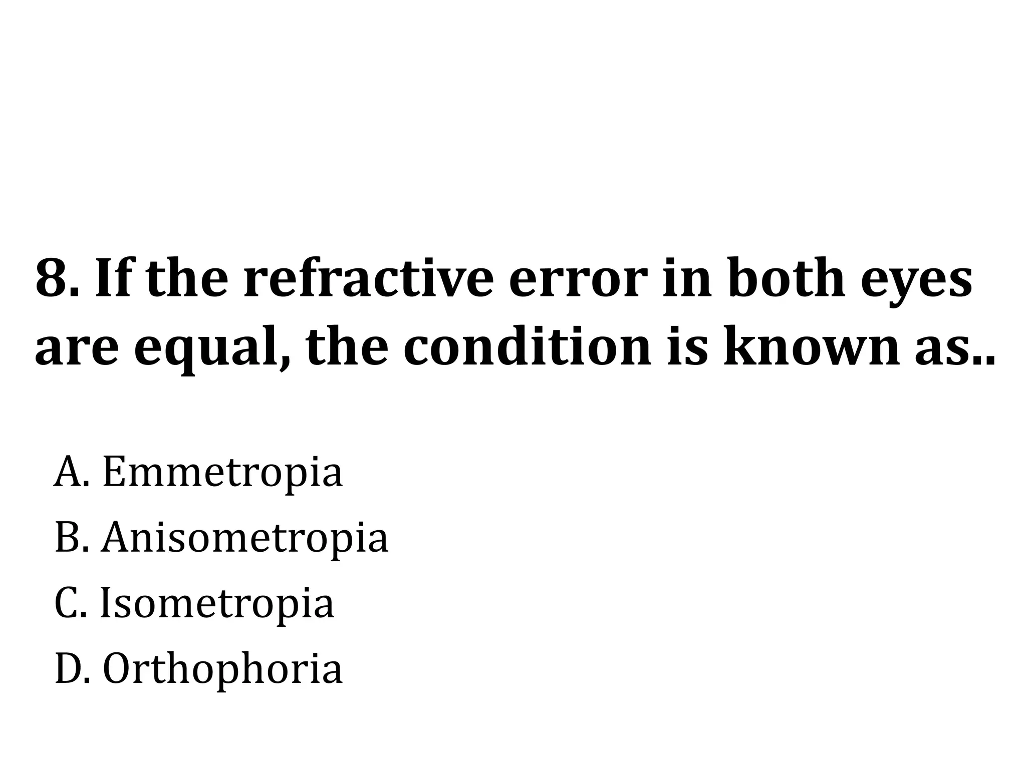 8. If the refractive error in both eyes
are equal, the condition is known as..
A. Emmetropia
B. Anisometropia
C. Isometropia
D. Orthophoria
 