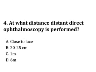 4. At what distance distant direct
ophthalmoscopy is performed?
A. Close to face
B. 20-25 cm
C. 1m
D. 6m
 
