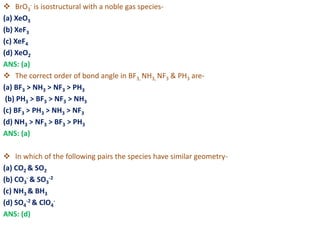  BrO3
- is isostructural with a noble gas species-
(a) XeO3
(b) XeF3
(c) XeF4
(d) XeO2
ANS: (a)
 The correct order of bond angle in BF3, NH3, NF3 & PH3 are-
(a) BF3 > NH3 > NF3 > PH3
(b) PH3 > BF3 > NF3 > NH3
(c) BF3 > PH3 > NH3 > NF3
(d) NH3 > NF3 > BF3 > PH3
ANS: (a)
 In which of the following pairs the species have similar geometry-
(a) CO2 & SO2
(b) CO3
- & SO3
-2
(c) NH3 & BH3
(d) SO4
-2 & ClO4
-
ANS: (d)
 