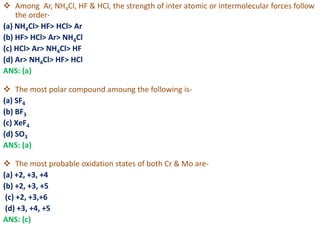  Among Ar, NH4Cl, HF & HCl, the strength of inter atomic or intermolecular forces follow
the order-
(a) NH4Cl> HF> HCl> Ar
(b) HF> HCl> Ar> NH4Cl
(c) HCl> Ar> NH4Cl> HF
(d) Ar> NH4Cl> HF> HCl
ANS: (a)
 The most polar compound amoung the following is-
(a) SF4
(b) BF3
(c) XeF4
(d) SO3
ANS: (a)
 The most probable oxidation states of both Cr & Mo are-
(a) +2, +3, +4
(b) +2, +3, +5
(c) +2, +3,+6
(d) +3, +4, +5
ANS: (c)
 