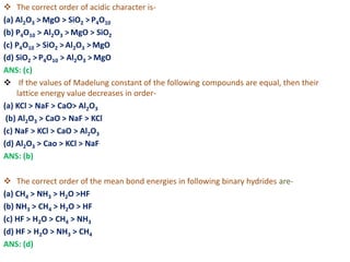  The correct order of acidic character is-
(a) Al2O3 > MgO > SiO2 > P4O10
(b) P4O10 > Al2O3 > MgO > SiO2
(c) P4O10 > SiO2 > Al2O3 > MgO
(d) SiO2 > P4O10 > Al2O3 > MgO
ANS: (c)
 If the values of Madelung constant of the following compounds are equal, then their
lattice energy value decreases in order-
(a) KCl > NaF > CaO> Al2O3
(b) Al2O3 > CaO > NaF > KCl
(c) NaF > KCl > CaO > Al2O3
(d) Al2O3 > Cao > KCl > NaF
ANS: (b)
 The correct order of the mean bond energies in following binary hydrides are-
(a) CH4 > NH3 > H2O >HF
(b) NH3 > CH4 > H2O > HF
(c) HF > H2O > CH4 > NH3
(d) HF > H2O > NH3 > CH4
ANS: (d)
 