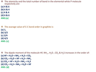  The atomicity and the total number of bond in the elemental white P molecule
respectivily are-
(a) 4 & 6
(b) 6 & 4
(c) 4 & 4
(d) 6 & 6
ANS:(a)
 The avarage value of C-C bond order in graphite is-
(a) 1,
(b) 3/2
(c) 3/4
(d) 4/3
ANS: (c)
 The dipole moment of the molecule HF, NH3 , H2O , CO2 & H2S increases in the order of-
(a) HF < H2O < NH3 < H2S < CO2
(b) CO2 < H2O < HF < H2S < NH3
(c) CO2 < HF < H2O < NH3 < H2S
(d) CO2 < H2S < NH3 < H2O < HF
ANS: (d)
 