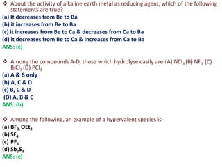  About the activity of alkaline earth metal as reducing agent, which of the following
statements are true?
(a) It decreases from Be to Ba
(b) it increases from Be to Ba
(c) it increases from Be to Ca & decreases from Ca to Ba
(d) it decreases from Be to Ca & increases from Ca to Ba
ANS: (c)
 Among the compounds A-D, those which hydrolyse easily are-(A) NCl3 (B) NF3 (C)
BiCl3 (D) PCl3
(a) A & B only
(b) A, C & D
(c) B, C & D
(D) A, B & C
ANS: (b)
 Among the following, an example of a hypervalent species is-
(a) BF3. OEt2
(b) SF4
(c) PF6
-
(d) Sb2S3
ANS: (c)
 