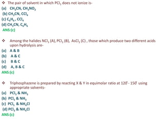  The pair of solvent in which PCl5 does not ionize is-
(a) CH3CN, CH3NO2
(b) CH3CN, CCl4
(c) C6H6 , CCl4
(d) CH3CN, C6H6
ANS:(c)
 Among the halides NCl3 (A), PCl3 (B), AsCl3 (C) , those which produce two different acids
upon hydrolysis are-
(a) A & B
(b) A & C
(c) B & C
(d) A, B & C
ANS:(c)
 Triphosphazene is prepared by reacting X & Y in equimolar ratio at 120 ̊- 150 ̊ using
appropriate solvents-
(a) PCl3 & NH3
(b) PCl5 & NH3
(c) PCl5 & NH4Cl
(d) PCl3 & NH4Cl
ANS:(c)
 