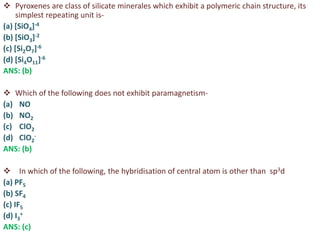  Pyroxenes are class of silicate minerales which exhibit a polymeric chain structure, its
simplest repeating unit is-
(a) [SiO4]-4
(b) [SiO3]-2
(c) [Si2O7]-6
(d) [Si4O11]-6
ANS: (b)
 Which of the following does not exhibit paramagnetism-
(a) NO
(b) NO2
(c) ClO2
(d) ClO2
-
ANS: (b)
 In which of the following, the hybridisation of central atom is other than sp3d
(a) PF5
(b) SF4
(c) IF5
(d) I3
+
ANS: (c)
 