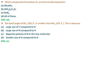  Which compound will produce N2 on thermal decomposition-
(a) NH4NO2
(b) (NH4)2Cr2O7
(c) NaN3
(d) All of these
ANS: (d)
 The bond angle of NF3 (102.3 ̊ ) is smaller than NH3 (107.2 ̊ ). This is because-
(a) Large size of F compared to H
(b) Large size of N compared to H
(c) Opposite polarity of N in the two molecules
(d) Smaller size of H compared to N
ANS: (c)
 