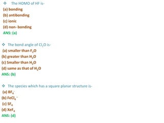  The HOMO of HF is-
(a) bonding
(b) antibonding
(c) ionic
(d) non- bonding
ANS: (a)
 The bond angle of Cl2O is-
(a) smaller than F2O
(b) greater than H2O
(c) Smaller than H2O
(d) same as that of H2O
ANS: (b)
 The species which has a square planar structure is-
(a) BF4
-
(b) FeCl4
–
(c) SF4
(d) XeF4
ANS: (d)
 