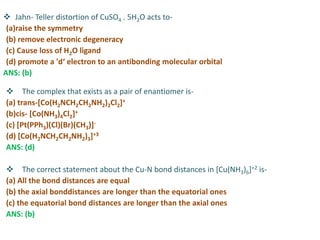  Jahn- Teller distortion of CuSO4 . 5H2O acts to-
(a)raise the symmetry
(b) remove electronic degeneracy
(c) Cause loss of H2O ligand
(d) promote a 'd‘ electron to an antibonding molecular orbital
ANS: (b)
 The complex that exists as a pair of enantiomer is-
(a) trans-[Co(H2NCH2CH2NH2)2Cl2]+
(b)cis- [Co(NH3)4Cl2]+
(c) [Pt(PPh3)(Cl)(Br)(CH3)]-
(d) [Co(H2NCH2CH2NH2)3]+3
ANS: (d)
 The correct statement about the Cu-N bond distances in [Cu(NH3)6]+2 is-
(a) All the bond distances are equal
(b) the axial bonddistances are longer than the equatorial ones
(c) the equatorial bond distances are longer than the axial ones
ANS: (b)
 