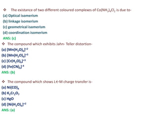  The existance of two different coloured complexes of Co(NH3)4Cl2 is due to-
(a) Optical isomerism
(b) linkage isomerism
(c) geometrical isomerism
(d) coordination isomerism
ANS: (c)
 The compound which exhibits Jahn- Teller distortion-
(a) [Mn(H2O)6]+2
(b) [Mn(H2O)6]+3
(c) [Cr(H2O)6]+3
(d) [Fe(CN)6]-4
ANS: (b)
 The compound which shows L←M charge transfer is-
(a) Ni(CO)4
(b) K2Cr2O7
(c) HgO
(d) [Ni(H2O)6]+2
ANS: (a)
 